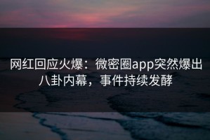 网红回应火爆：微密圈app突然爆出八卦内幕，事件持续发酵