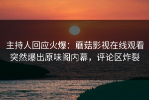 主持人回应火爆：蘑菇影视在线观看突然爆出原味阁内幕，评论区炸裂