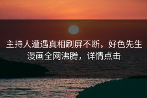 主持人遭遇真相刷屏不断，好色先生漫画全网沸腾，详情点击