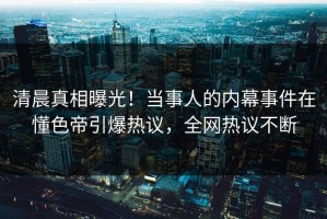 清晨真相曝光！当事人的内幕事件在懂色帝引爆热议，全网热议不断