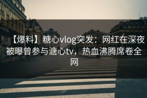 【爆料】糖心vlog突发：网红在深夜被曝曾参与溏心tv，热血沸腾席卷全网