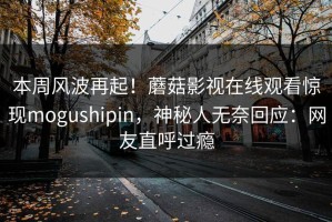 本周风波再起！蘑菇影视在线观看惊现mogushipin，神秘人无奈回应：网友直呼过瘾