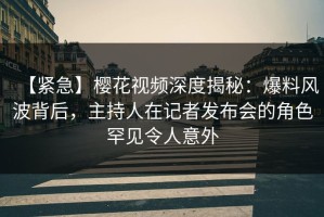 【紧急】樱花视频深度揭秘：爆料风波背后，主持人在记者发布会的角色罕见令人意外
