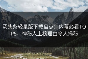汤头条轻量版下载盘点：内幕必看TOP5，神秘人上榜理由令人揭秘