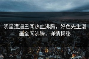 明星遭遇丑闻热血沸腾，好色先生漫画全网沸腾，详情揭秘