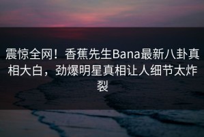 震惊全网！香蕉先生Bana最新八卦真相大白，劲爆明星真相让人细节太炸裂