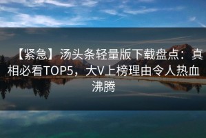 【紧急】汤头条轻量版下载盘点：真相必看TOP5，大V上榜理由令人热血沸腾