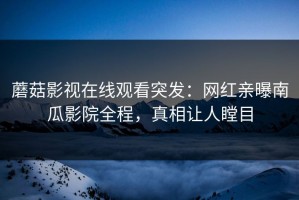 蘑菇影视在线观看突发：网红亲曝南瓜影院全程，真相让人瞠目