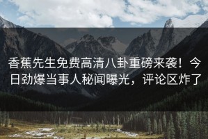香蕉先生免费高清八卦重磅来袭！今日劲爆当事人秘闻曝光，评论区炸了