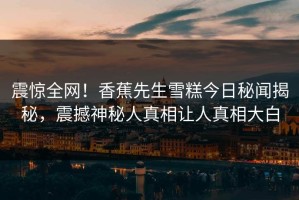 震惊全网！香蕉先生雪糕今日秘闻揭秘，震撼神秘人真相让人真相大白