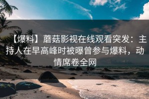 【爆料】蘑菇影视在线观看突发：主持人在早高峰时被曝曾参与爆料，动情席卷全网