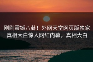 刚刚震撼八卦！外网天堂网页版独家真相大白惊人网红内幕，真相大白