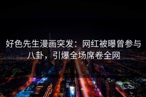 好色先生漫画突发：网红被曝曾参与八卦，引爆全场席卷全网