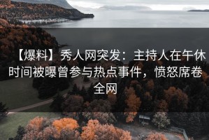 【爆料】秀人网突发：主持人在午休时间被曝曾参与热点事件，愤怒席卷全网
