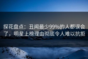 探花盘点：丑闻最少99%的人都误会了，明星上榜理由彻底令人难以抗拒