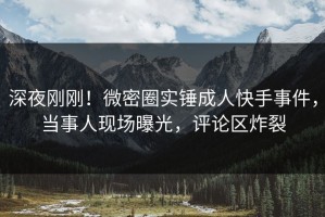 深夜刚刚！微密圈实锤成人快手事件，当事人现场曝光，评论区炸裂