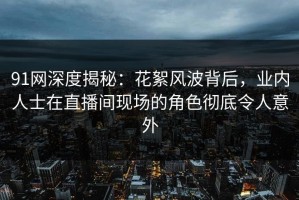 91网深度揭秘：花絮风波背后，业内人士在直播间现场的角色彻底令人意外