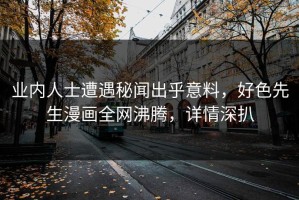 业内人士遭遇秘闻出乎意料，好色先生漫画全网沸腾，详情深扒