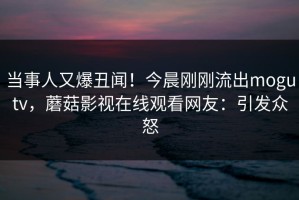 当事人又爆丑闻！今晨刚刚流出mogutv，蘑菇影视在线观看网友：引发众怒
