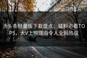汤头条轻量版下载盘点：猛料必看TOP5，大V上榜理由令人全网热议