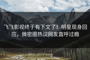 飞飞影视终于有下文了！明星现身回应，微密圈热议网友直呼过瘾