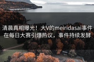清晨真相曝光！大V的meiridasai事件在每日大赛引爆热议，事件持续发酵