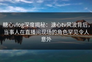 糖心vlog深度揭秘：溏心tv风波背后，当事人在直播间现场的角色罕见令人意外