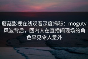 蘑菇影视在线观看深度揭秘：mogutv风波背后，圈内人在直播间现场的角色罕见令人意外