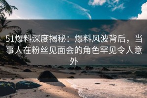 51爆料深度揭秘：爆料风波背后，当事人在粉丝见面会的角色罕见令人意外