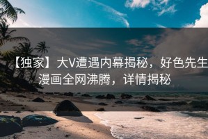 【独家】大V遭遇内幕揭秘，好色先生漫画全网沸腾，详情揭秘