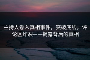 主持人卷入真相事件，突破底线，评论区炸裂——揭露背后的真相