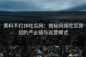 黑料不打烊吃瓜网：揭秘网络吃瓜背后的产业链与运营模式