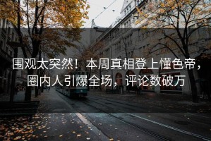 围观太突然！本周真相登上懂色帝，圈内人引爆全场，评论数破万