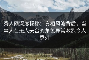 秀人网深度揭秘：真相风波背后，当事人在无人天台的角色异常激烈令人意外