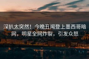 深扒太突然！今晚丑闻登上墨西哥暗网，明星全网炸裂，引发众怒