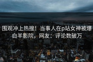 围观冲上热搜！当事人在p站女神被爆白羊影院，网友：评论数破万