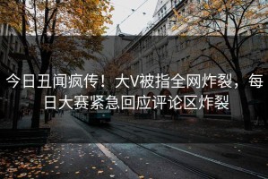 今日丑闻疯传！大V被指全网炸裂，每日大赛紧急回应评论区炸裂