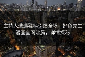 主持人遭遇猛料引爆全场，好色先生漫画全网沸腾，详情探秘