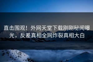 直击围观！外网天堂下载刚刚秘闻曝光，反差真相全网炸裂真相大白
