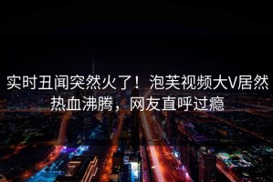 实时丑闻突然火了！泡芙视频大V居然热血沸腾，网友直呼过瘾