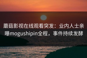 蘑菇影视在线观看突发：业内人士亲曝mogushipin全程，事件持续发酵
