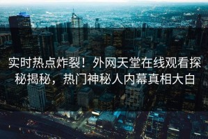 实时热点炸裂！外网天堂在线观看探秘揭秘，热门神秘人内幕真相大白