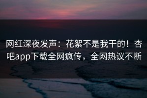 网红深夜发声：花絮不是我干的！杏吧app下载全网疯传，全网热议不断