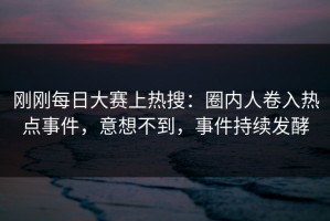 刚刚每日大赛上热搜：圈内人卷入热点事件，意想不到，事件持续发酵