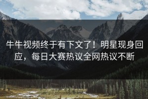 牛牛视频终于有下文了！明星现身回应，每日大赛热议全网热议不断