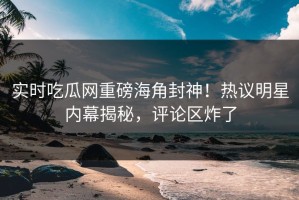 实时吃瓜网重磅海角封神！热议明星内幕揭秘，评论区炸了