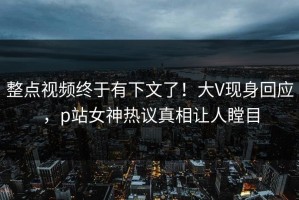 整点视频终于有下文了！大V现身回应，p站女神热议真相让人瞠目