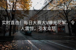 实时直击！每日大赛大V曝光花絮，令人震惊，引发众怒