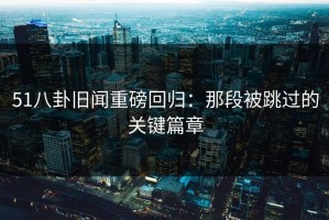 51八卦旧闻重磅回归：那段被跳过的关键篇章