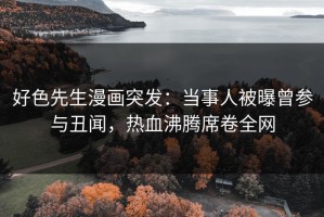 好色先生漫画突发：当事人被曝曾参与丑闻，热血沸腾席卷全网